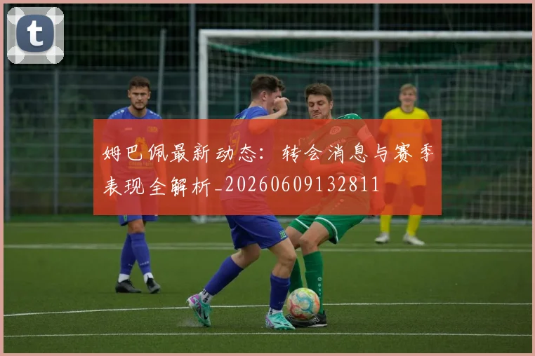 姆巴佩最新动态：转会消息与赛季表现全解析_20260609132811