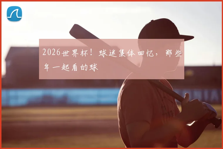 2026世界杯！球迷集体回忆，那些年一起看的球