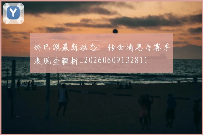 姆巴佩最新动态：转会消息与赛季表现全解析_20260609132811